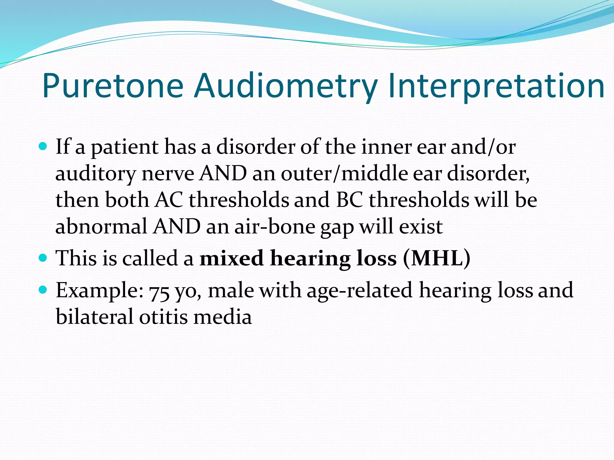 Puretone Audiometry Interpretation
 If a patient has a disorder of the inner ear and/or
auditory nerve AND an outer/middle ear disorder,
then both AC thresholds and BC thresholds will be
abnormal AND an air-bone gap will exist
 This is called a mixed hearing loss (MHL)
 Example: 75 yo, male with age-related hearing loss and
bilateral otitis media
 