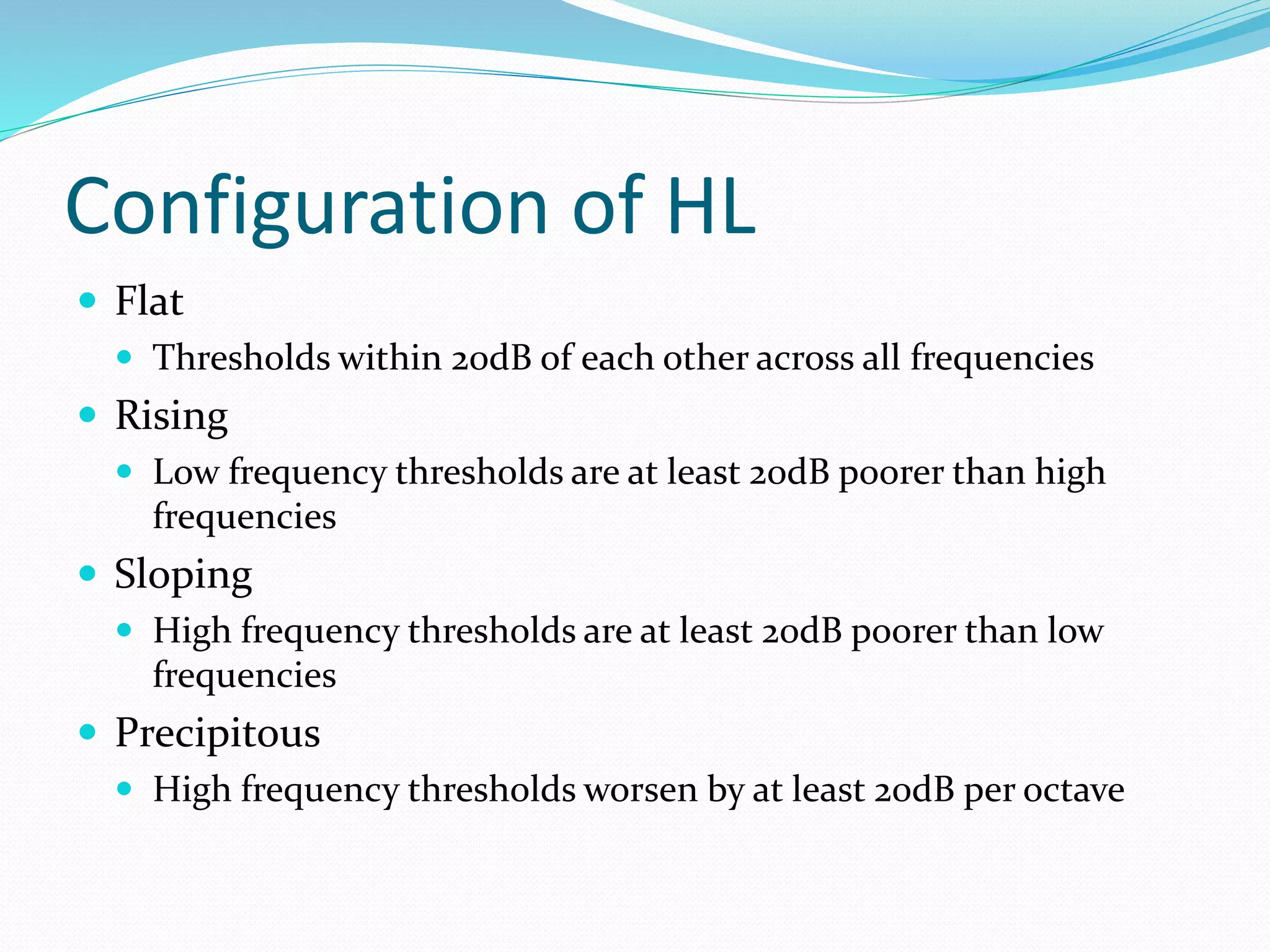 Configuration of HL
 Flat
 Thresholds within 20dB of each other across all frequencies
 Rising
 Low frequency thresholds are at least 20dB poorer than high
frequencies
 Sloping
 High frequency thresholds are at least 20dB poorer than low
frequencies
 Precipitous
 High frequency thresholds worsen by at least 20dB per octave
 
