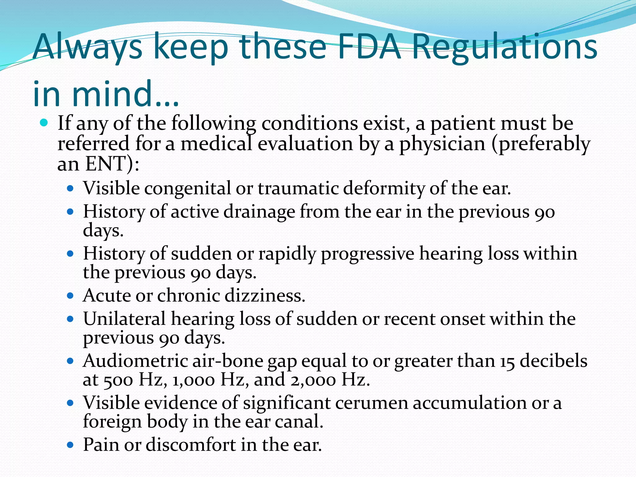 Always keep these FDA Regulations
in mind…
 If any of the following conditions exist, a patient must be
referred for a medical evaluation by a physician (preferably
an ENT):
 Visible congenital or traumatic deformity of the ear.
 History of active drainage from the ear in the previous 90
days.
 History of sudden or rapidly progressive hearing loss within
the previous 90 days.
 Acute or chronic dizziness.
 Unilateral hearing loss of sudden or recent onset within the
previous 90 days.
 Audiometric air-bone gap equal to or greater than 15 decibels
at 500 Hz, 1,000 Hz, and 2,000 Hz.
 Visible evidence of significant cerumen accumulation or a
foreign body in the ear canal.
 Pain or discomfort in the ear.
 