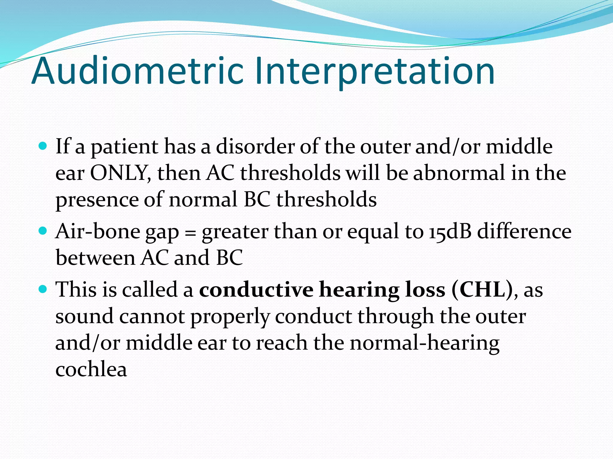 Audiometric Interpretation
 If a patient has a disorder of the outer and/or middle
ear ONLY, then AC thresholds will be abnormal in the
presence of normal BC thresholds
 Air-bone gap = greater than or equal to 15dB difference
between AC and BC
 This is called a conductive hearing loss (CHL), as
sound cannot properly conduct through the outer
and/or middle ear to reach the normal-hearing
cochlea
 