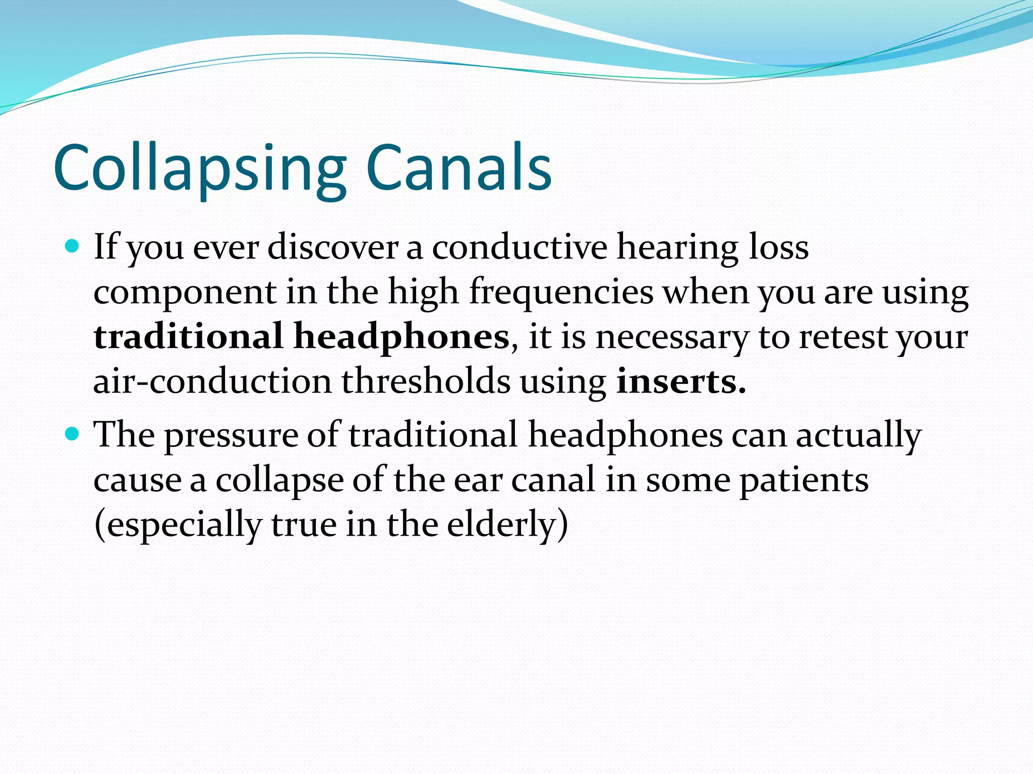 Collapsing Canals
 If you ever discover a conductive hearing loss
component in the high frequencies when you are using
traditional headphones, it is necessary to retest your
air-conduction thresholds using inserts.
 The pressure of traditional headphones can actually
cause a collapse of the ear canal in some patients
(especially true in the elderly)
 