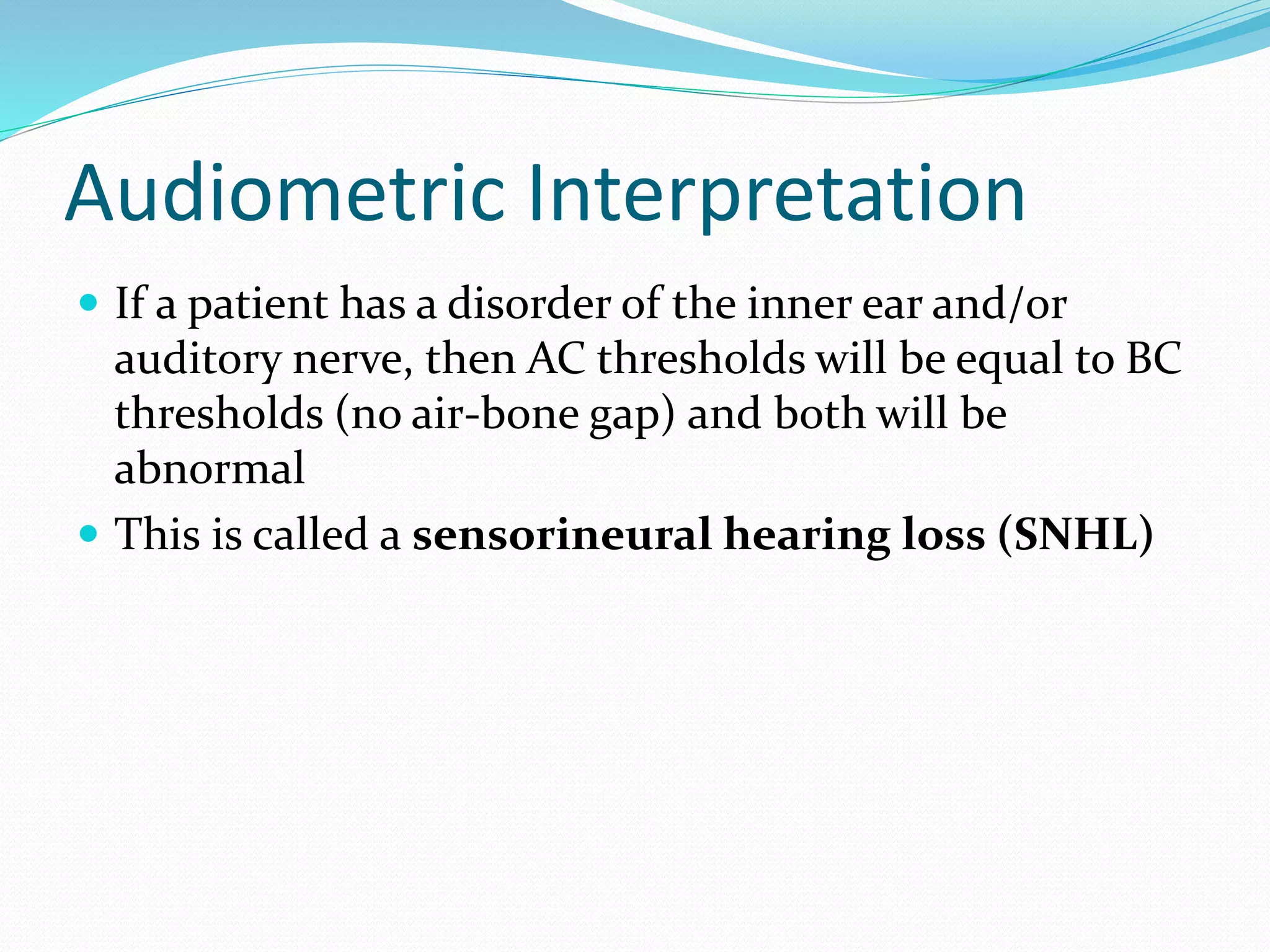 Audiometric Interpretation
 If a patient has a disorder of the inner ear and/or
auditory nerve, then AC thresholds will be equal to BC
thresholds (no air-bone gap) and both will be
abnormal
 This is called a sensorineural hearing loss (SNHL)
 