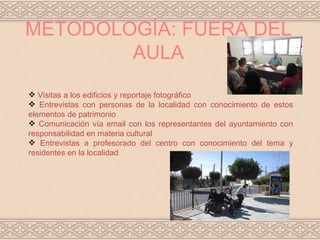 METODOLOGÍA: FUERA DEL
        AULA
 Visitas a los edificios y reportaje fotográfico
 Entrevistas con personas de la localidad con conocimiento de estos
elementos de patrimonio
 Comunicación vía email con los representantes del ayuntamiento con
responsabilidad en materia cultural
 Entrevistas a profesorado del centro con conocimiento del tema y
residentes en la localidad
 