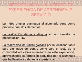 METODOLOGÍA: UN INTENTO DE
    EXPERIENCIA DE APRENDIZAJE-
             SERVICIO

La idea original planteada al alumnado tiene como
producto final dos elementos:

La realización de la audioguía en un formato de
presentación TIC

La realización de visitas guiadas por la localidad tanto
para alumnado del centro como para el resto de la
comunidad educativa interesada en esta experiencia,
aprovechando la formación adquirida por el alumnado
que ha llevado a cabo esta experiencia.
 