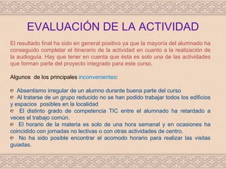 EVALUACIÓN DE LA ACTIVIDAD
El resultado final ha sido en general positivo ya que la mayoría del alumnado ha
conseguido completar el itinerario de la actividad en cuanto a la realización de
la audioguía. Hay que tener en cuenta que ésta es solo una de las actividades
que forman parte del proyecto integrado para este curso.

Algunos de los principales inconvenientes:

℮ Absentismo irregular de un alumno durante buena parte del curso
℮ Al tratarse de un grupo reducido no se han podido trabajar todos los edificios
y espacios posibles en la localidad
℮ El distinto grado de competencia TIC entre el alumnado ha retardado a
veces el trabajo común.
℮ El horario de la materia es solo de una hora semanal y en ocasiones ha
coincidido con jornadas no lectivas o con otras actividades de centro.
℮ No ha sido posible encontrar el acomodo horario para realizar las visitas
guiadas.
 