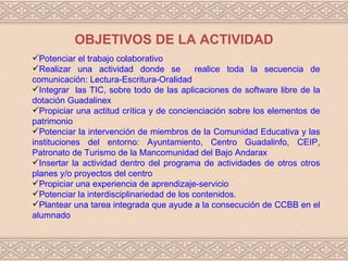 OBJETIVOS DE LA ACTIVIDAD
Potenciar el trabajo colaborativo
Realizar una actividad donde se            realice toda la secuencia de
comunicación: Lectura-Escritura-Oralidad
Integrar las TIC, sobre todo de las aplicaciones de software libre de la
dotación Guadalinex
Propiciar una actitud crítica y de concienciación sobre los elementos de
patrimonio
Potenciar la intervención de miembros de la Comunidad Educativa y las
instituciones del entorno: Ayuntamiento, Centro Guadalinfo, CEIP,
Patronato de Turismo de la Mancomunidad del Bajo Andarax
Insertar la actividad dentro del programa de actividades de otros otros
planes y/o proyectos del centro
Propiciar una experiencia de aprendizaje-servicio
Potenciar la interdisciplinariedad de los contenidos.
Plantear una tarea integrada que ayude a la consecución de CCBB en el
alumnado
 