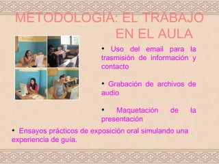 METODOLOGÍA: EL TRABAJO
               EN EL AULA
                          
                             Uso del email para la
                          trasmisión de información y
                          contacto

                          
                            Grabación de archivos de
                          audio

                          
                              Maquetación     de       la
                          presentación

  Ensayos prácticos de exposición oral simulando una
experiencia de guía.
 