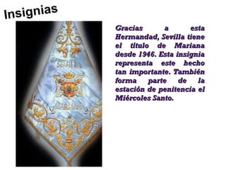 Ins ig n ia s
                Gracias      a       esta
                Hermandad, Sevilla tiene
                el título de Mariana
                desde 1946. Esta insignia
                representa este hecho
                tan importante. También
                forma    parte    de   la
                estación de penitencia el
                Miércoles Santo.
 