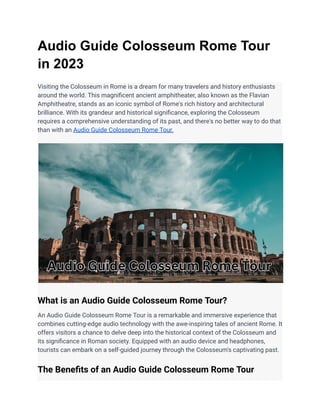 Audio Guide Colosseum Rome Tour
in 2023
Visiting the Colosseum in Rome is a dream for many travelers and history enthusiasts
around the world. This magnificent ancient amphitheater, also known as the Flavian
Amphitheatre, stands as an iconic symbol of Rome's rich history and architectural
brilliance. With its grandeur and historical significance, exploring the Colosseum
requires a comprehensive understanding of its past, and there's no better way to do that
than with an Audio Guide Colosseum Rome Tour.
What is an Audio Guide Colosseum Rome Tour?
An Audio Guide Colosseum Rome Tour is a remarkable and immersive experience that
combines cutting-edge audio technology with the awe-inspiring tales of ancient Rome. It
offers visitors a chance to delve deep into the historical context of the Colosseum and
its significance in Roman society. Equipped with an audio device and headphones,
tourists can embark on a self-guided journey through the Colosseum's captivating past.
The Benefits of an Audio Guide Colosseum Rome Tour
 