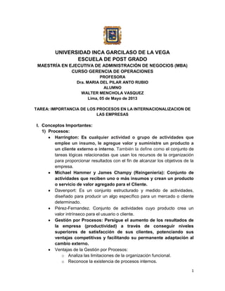 UNIVERSIDAD INCA GARCILASO DE LA VEGA
ESCUELA DE POST GRADO
MAESTRÍA EN EJECUTIVA DE ADMINISTRACIÓN DE NEGOCIOS (MBA)
CURSO GERENCIA DE OPERACIONES
PROFESORA
Dra. MARIA DEL PILAR ANTO RUBIO
ALUMNO
WALTER MENCHOLA VASQUEZ
Lima, 05 de Mayo de 2013
TAREA: IMPORTANCIA DE LOS PROCESOS EN LA INTERNACIONALIZACION DE
LAS EMPRESAS

I. Conceptos Importantes:
1) Procesos:
Harrington: Es cualquier actividad o grupo de actividades que
emplee un insumo, le agregue valor y suministre un producto a
un cliente externo o interno. También la define como el conjunto de
tareas lógicas relacionadas que usan los recursos de la organización
para proporcionar resultados con el fin de alcanzar los objetivos de la
empresa.
Michael Hammer y James Champy (Reingeniería): Conjunto de
actividades que reciben uno o más insumos y crean un producto
o servicio de valor agregado para el Cliente.
Davenport: Es un conjunto estructurado y medido de actividades,
diseñado para producir un algo específico para un mercado o cliente
determinado.
Pérez-Fernandez. Conjunto de actividades cuyo producto crea un
valor intrínseco para el usuario o cliente.
Gestión por Procesos: Persigue el aumento de los resultados de
la empresa (productividad) a través de conseguir niveles
superiores de satisfacción de sus clientes, potenciando sus
ventajas competitivas y facilitando su permanente adaptación al
cambio externo.
Ventajas de la Gestión por Procesos:
o Analiza las limitaciones de la organización funcional.
o Reconoce la existencia de procesos internos.
1

 
