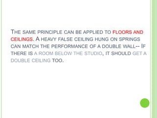 THE SAME PRINCIPLE CAN BE APPLIED TO FLOORS AND
CEILINGS. A HEAVY FALSE CEILING HUNG ON SPRINGS
CAN MATCH THE PERFORMANCE OF A DOUBLE WALL-- IF
THERE IS A ROOM BELOW THE STUDIO, IT SHOULD GET A
DOUBLE CEILING TOO.
 