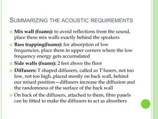 SUMMARIZING THE ACOUSTIC REQUIREMENTS
 Mix wall (foams): to avoid reflections from the sound,
place these mix walls exactly behind the speakers
 Bass trapping(foams): for absorption of low
frequencies, place them in upper corners where the low
frequency energy gets accumulated
 Side walls (foams): 2 feet above the floor
 Diffusers: T shaped diffusers, called as T’fusers, not too
low, not too high..placed mostly on back wall, behind
our mixed position—diffusers increase the diffusion and
the randomness of the surface of the back wall
 On back of the diffusers, attached to them, fibre panels
can be fitted to make the diffusers to act as absorbers
 