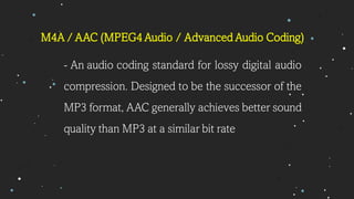 - An audio coding standard for lossy digital audio
compression. Designed to be the successor of the
MP3 format, AAC generally achieves better sound
quality than MP3 at a similar bit rate
M4A / AAC (MPEG4 Audio / Advanced Audio Coding)
 