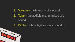 1. Volume – the intensity of a sound
2. Tone – the audible characteristic of a
sound.
3. Pitch - is how high or low a sound is.
 