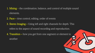 1. Mixing – the combination, balance, and control of multiple sound
elements.
2. Pace – time control, editing, order of events
3. Stereo Imaging – Using left and right channels for depth. This
refers to the aspect of sound recording and reproduction.
4. Transition – how you get from one segment or element to
another
 