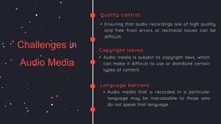 ESTIMATED
ANNOUNCE DATES
Challenges in
Audio Media
Quality control:
• Ensuring that audio recordings are of high quality
and free from errors or technical issues can be
difficult.
Copyright issues:
• Audio media is subject to copyright laws, which
can make it difficult to use or distribute certain
types of content.
Language barriers:
• Audio media that is recorded in a particular
language may be inaccessible to those who
do not speak that language.
AAI | Pro X
 