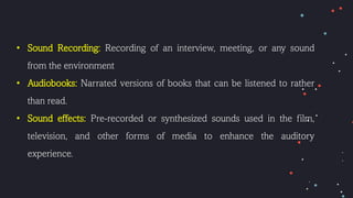 • Sound Recording: Recording of an interview, meeting, or any sound
from the environment
• Audiobooks: Narrated versions of books that can be listened to rather
than read.
• Sound effects: Pre-recorded or synthesized sounds used in the film,
television, and other forms of media to enhance the auditory
experience.
 
