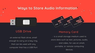 Ways to Store Audio Information
USB Drive
an external flash drive, small
enough to carry on a key ring,
that can be used with any
computer that has a USB Port
Memory Card
- is a small storage medium used to
store data such as text, pictures, audio,
and video, for use on small,
portable, or remote computing
devices.
 
