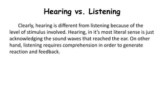 Hearing vs. Listening
Clearly, hearing is different from listening because of the
level of stimulus involved. Hearing, in it’s most literal sense is just
acknowledging the sound waves that reached the ear. On other
hand, listening requires comprehension in order to generate
reaction and feedback.
 