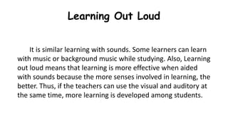 Learning Out Loud
It is similar learning with sounds. Some learners can learn
with music or background music while studying. Also, Learning
out loud means that learning is more effective when aided
with sounds because the more senses involved in learning, the
better. Thus, if the teachers can use the visual and auditory at
the same time, more learning is developed among students.
 