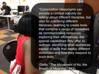 “Composition classrooms can
provide a context not only for
talking about different literacies, but
also for practicing different
literacies, learning to create texts
that combine a range of modalities
as communicative resources:
exploring their affordances, the
special capabilities they offer to
authors; identifying what audiences
expect of texts that deploy different
modalities and how they respond to
such texts.”
(Selfe, “The Movement of Air, the
Breath of Meaning,” 643)
 