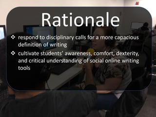 Rationale
 respond to disciplinary calls for a more capacious
definition of writing
 cultivate students’ awareness, comfort, dexterity,
and critical understanding of social online writing
tools
 