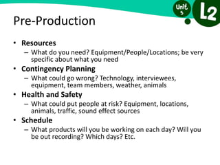 Pre-Production
• Resources
– What do you need? Equipment/People/Locations; be very
specific about what you need
• Contingency Planning
– What could go wrong? Technology, interviewees,
equipment, team members, weather, animals
• Health and Safety
– What could put people at risk? Equipment, locations,
animals, traffic, sound effect sources
• Schedule
– What products will you be working on each day? Will you
be out recording? Which days? Etc.
 