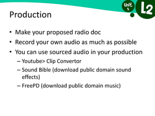 Production
• Make your proposed radio doc
• Record your own audio as much as possible
• You can use sourced audio in your production
– Youtube> Clip Convertor
– Sound Bible (download public domain sound
effects)
– FreePD (download public domain music)
 