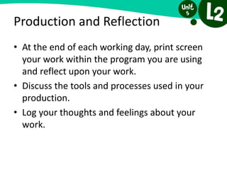 Production and Reflection
• At the end of each working day, print screen
your work within the program you are using
and reflect upon your work.
• Discuss the tools and processes used in your
production.
• Log your thoughts and feelings about your
work.
 