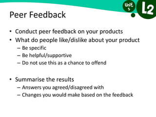 Peer Feedback
• Conduct peer feedback on your products
• What do people like/dislike about your product
– Be specific
– Be helpful/supportive
– Do not use this as a chance to offend
• Summarise the results
– Answers you agreed/disagreed with
– Changes you would make based on the feedback
 