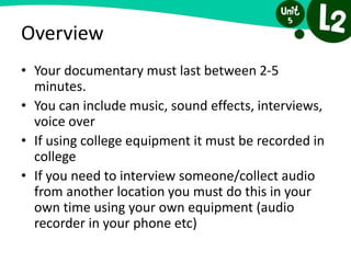 Overview
• Your documentary must last between 2-5
minutes.
• You can include music, sound effects, interviews,
voice over
• If using college equipment it must be recorded in
college
• If you need to interview someone/collect audio
from another location you must do this in your
own time using your own equipment (audio
recorder in your phone etc)
 