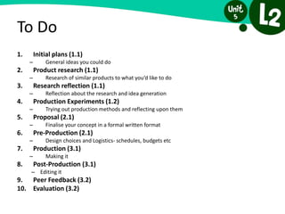 To Do
1. Initial plans (1.1)
– General ideas you could do
2. Product research (1.1)
– Research of similar products to what you’d like to do
3. Research reflection (1.1)
– Reflection about the research and idea generation
4. Production Experiments (1.2)
– Trying out production methods and reflecting upon them
5. Proposal (2.1)
– Finalise your concept in a formal written format
6. Pre-Production (2.1)
– Design choices and Logistics- schedules, budgets etc
7. Production (3.1)
– Making it
8. Post-Production (3.1)
– Editing it
9. Peer Feedback (3.2)
10. Evaluation (3.2)
 