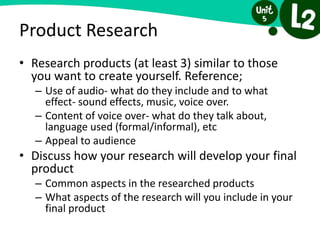 Product Research
• Research products (at least 3) similar to those
you want to create yourself. Reference;
– Use of audio- what do they include and to what
effect- sound effects, music, voice over.
– Content of voice over- what do they talk about,
language used (formal/informal), etc
– Appeal to audience
• Discuss how your research will develop your final
product
– Common aspects in the researched products
– What aspects of the research will you include in your
final product
 