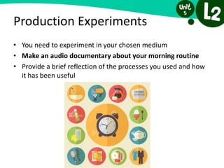 Production Experiments
• You need to experiment in your chosen medium
• Make an audio documentary about your morning routine
• Provide a brief reflection of the processes you used and how
it has been useful
 