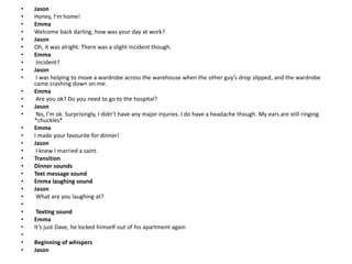 • Jason
• Honey, I’m home!
• Emma
• Welcome back darling, how was your day at work?
• Jason
• Oh, it was alright. There was a slight incident though.
• Emma
• Incident?
• Jason
• I was helping to move a wardrobe across the warehouse when the other guy’s drop slipped, and the wardrobe
came crashing down on me.
• Emma
• Are you ok? Do you need to go to the hospital?
• Jason
• No, I’m ok. Surprisingly, I didn’t have any major injuries. I do have a headache though. My ears are still ringing
*chuckles*
• Emma
• I made your favourite for dinner!
• Jason
• I knew I married a saint.
• Transition
• Dinner sounds
• Text message sound
• Emma laughing sound
• Jason
• What are you laughing at?
•
• Texting sound
• Emma
• It’s just Dave, he locked himself out of his apartment again
•
• Beginning of whispers
• Jason
 