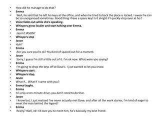 • How did he manage to do that?
• Emma
• Well, he said that he left his keys at the office, and when he tried to back the place is locked. I swear he can
be so unorganised sometimes. Good thing I have a spare key! Is it alright if I quickly stop over at his?
• Voice fades out while she’s speaking.
• Whispers grow louder and start talking over Emma.
• Emma
• Jason? JASON?
• Whispers stop
• Jason
• Huh?
• Emma
• Are you sure you’re ok? You kind of spaced out for a moment.
• Jason
• Sorry, I guess I’m still a little out of it. I’m ok now. What were you saying?
• Emma
• I’m going to drop the keys off at Dave’s. I just wanted to let you know.
• Whispers start.
• Whispers stop.
• Jason
• What if… What if I came with you?
• Emma laughs.
• Emma
• It’s only a ten-minute drive, you don’t need to do that.
• Jason
• I know but, I just realised I’ve never actually met Dave, and after all the work stories, I’m kind of eager to
meet the man behind the legend!
• Emma
• Really? Well, ok! I’d love you to meet him, he’s basically my best friend.
 