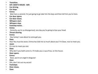• Transition.
• EXT. DAVE’S HOUSE - DAY.
• Car driving.
• Car stops.
• Emma
• Wait here a second, I’m just going to go take him the keys and then tell him you’re here.
• Car door opens.
• Car door closes.
• Whispers start.
• Whispers stop.
• Footstep noises.
• Emma
• Honestly, you’re so disorganised, one day you’re going to lose your head.
• Throat clearing.
• Emma
• Hey honey! I was about to come get you.
• Dave
• Hey! You must be Jason; Emma has told me so much about you! I’m Dave, nice to meet you.
• Jason
• It’s nice to meet you too.
• Dave
• Why don’t you both come in, I’ll make you a cup of tea, on the house.
• Door opens.
• Emma
• Dave, you’re an angel in disguise!
• Dave
• Shh, don’t let out my secret!
• Footsteps.
• Door closes.
• Dave
 