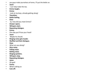 • you guys make yourselves at home, I’ll put the kettle on.
• Jason
• I can help make the tea.
• Emma laughs.
• Emma
• Look at my boys, already getting along!
• Transition.
• Kettle boiling.
• Dave
• So, how did you meet Emma?
• Drawer opens.
• Whispers start.
• Repeating dialogue.
• Emma
• One day you’ll lose your head!
• Jason
• Maybe he should.
• Ringing noise gets louder.
• Muffled and faint dialogue.
• Dave
• What are you doing?
• Slice noise.
• Falling noise.
• Rolling noise.
• Ringing quietens.
• Whispers stop.
• Repeating dialogue.
• Jason
• Oh god!
• Emma
• What’s taking so-
• Cuts off.
 