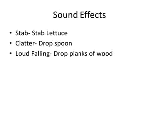 Sound Effects
• Stab- Stab Lettuce
• Clatter- Drop spoon
• Loud Falling- Drop planks of wood
 