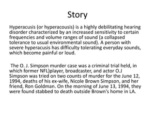 Story
Hyperacusis (or hyperacousis) is a highly debilitating hearing
disorder characterized by an increased sensitivity to certain
frequencies and volume ranges of sound (a collapsed
tolerance to usual environmental sound). A person with
severe hyperacusis has difficulty tolerating everyday sounds,
which become painful or loud.
The O. J. Simpson murder case was a criminal trial held, in
which former NFL)player, broadcaster, and actor O.J
Simpson was tried on two counts of murder for the June 12,
1994, deaths of his ex-wife, Nicole Brown Simpson, and her
friend, Ron Goldman. On the morning of June 13, 1994, they
were found stabbed to death outside Brown's home in LA.
 