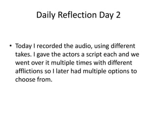 Daily Reflection Day 2
• Today I recorded the audio, using different
takes. I gave the actors a script each and we
went over it multiple times with different
afflictions so I later had multiple options to
choose from.
 
