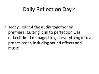 Daily Reflection Day 4
• Today I edited the audio together on
premiere. Cutting it all to perfection was
difficult but I managed to get everything into a
proper order, including sound effects and
music.
 