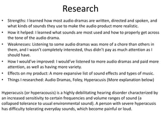 Research
• Strengths: I learned how most audio dramas are written, directed and spoken, and
what kinds of sounds they use to make the audio product more realistic.
• How it helped: I learned what sounds are most used and how to properly get across
the tone of the audio drama.
• Weaknesses: Listening to some audio dramas was more of a chore than others in
them, and I wasn’t completely interested, thus didn’t pay as much attention as I
should have.
• How I would’ve improved: I would’ve listened to more audio dramas and paid more
attention, as well as having more variety.
• Effects on my product: A more expansive list of sound effects and types of music.
• Things I researched: Audio Dramas, Foley, Hyperacusis (More explanation below)
Hyperacusis (or hyperacousis) is a highly debilitating hearing disorder characterized by
an increased sensitivity to certain frequencies and volume ranges of sound (a
collapsed tolerance to usual environmental sound). A person with severe hyperacusis
has difficulty tolerating everyday sounds, which become painful or loud.
 