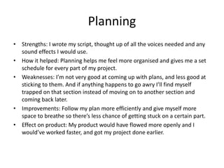 Planning
• Strengths: I wrote my script, thought up of all the voices needed and any
sound effects I would use.
• How it helped: Planning helps me feel more organised and gives me a set
schedule for every part of my project.
• Weaknesses: I’m not very good at coming up with plans, and less good at
sticking to them. And if anything happens to go awry I’ll find myself
trapped on that section instead of moving on to another section and
coming back later.
• Improvements: Follow my plan more efficiently and give myself more
space to breathe so there’s less chance of getting stuck on a certain part.
• Effect on product: My product would have flowed more openly and I
would’ve worked faster, and got my project done earlier.
 