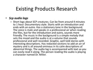 Existing Products Research
• Scp audio logs
– Short logs about SCP creatures. Can be from around 4 minutes
to 1 hour. Documentary style. Starts with an introduction and
ends with an outro. Has a stationary tone in the background.
The voice is male and speaks in a professional air when reading
the files, but for the introduction and outro, sounds more
friendly. The music in the background is a simple melody that
sets the mood and the audio is at a volume that sounds
professional and well recorded. Graphic, well told stories with
interesting descriptions. Has redacted sections to add an air of
mystery and is all around ominous in its calm descriptions of
abnormal things. The audio log is accompanied with text so you
can easily read it along. The person reading the audio is playing
a character named Dr. Miller.
 