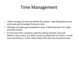 Time Management
• I didn’t manage my time too well for this project. I kept falling behind and
only barely got the project finished in time.
• Although my project got completed in time, it definitely wasn’t to a high
standard of work.
• If I had more time I would’ve made the editing smoother and used
different voice actors, as it didn’t sound as professional as I’d like it. I’d add
more sounds too, as it felt a little empty other than the occasional noise.
 