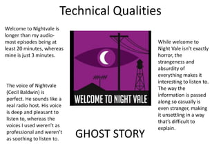 Technical Qualities
GHOST STORY
Welcome to Nightvale is
longer than my audio-
most episodes being at
least 20 minutes, whereas
mine is just 3 minutes.
The voice of Nightvale
(Cecil Baldwin) is
perfect. He sounds like a
real radio host. His voice
is deep and pleasant to
listen to, whereas the
voices I used weren’t as
professional and weren’t
as soothing to listen to.
While welcome to
Night Vale isn’t exactly
horror, the
strangeness and
absurdity of
everything makes it
interesting to listen to.
The way the
information is passed
along so casually is
even stranger, making
it unsettling in a way
that’s difficult to
explain.
 