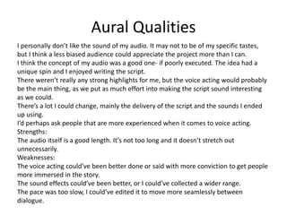 Aural Qualities
I personally don’t like the sound of my audio. It may not to be of my specific tastes,
but I think a less biased audience could appreciate the project more than I can.
I think the concept of my audio was a good one- if poorly executed. The idea had a
unique spin and I enjoyed writing the script.
There weren’t really any strong highlights for me, but the voice acting would probably
be the main thing, as we put as much effort into making the script sound interesting
as we could.
There’s a lot I could change, mainly the delivery of the script and the sounds I ended
up using.
I’d perhaps ask people that are more experienced when it comes to voice acting.
Strengths:
The audio itself is a good length. It’s not too long and it doesn’t stretch out
unnecessarily.
Weaknesses:
The voice acting could’ve been better done or said with more conviction to get people
more immersed in the story.
The sound effects could’ve been better, or I could’ve collected a wider range.
The pace was too slow, I could’ve edited it to move more seamlessly between
dialogue.
 