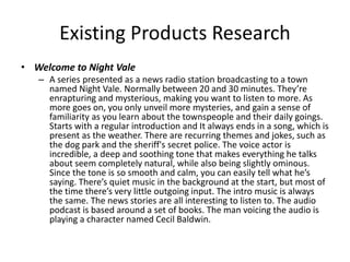 Existing Products Research
• Welcome to Night Vale
– A series presented as a news radio station broadcasting to a town
named Night Vale. Normally between 20 and 30 minutes. They’re
enrapturing and mysterious, making you want to listen to more. As
more goes on, you only unveil more mysteries, and gain a sense of
familiarity as you learn about the townspeople and their daily goings.
Starts with a regular introduction and It always ends in a song, which is
present as the weather. There are recurring themes and jokes, such as
the dog park and the sheriff's secret police. The voice actor is
incredible, a deep and soothing tone that makes everything he talks
about seem completely natural, while also being slightly ominous.
Since the tone is so smooth and calm, you can easily tell what he’s
saying. There’s quiet music in the background at the start, but most of
the time there’s very little outgoing input. The intro music is always
the same. The news stories are all interesting to listen to. The audio
podcast is based around a set of books. The man voicing the audio is
playing a character named Cecil Baldwin.
 