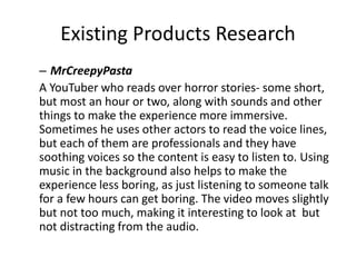 Existing Products Research
– MrCreepyPasta
A YouTuber who reads over horror stories- some short,
but most an hour or two, along with sounds and other
things to make the experience more immersive.
Sometimes he uses other actors to read the voice lines,
but each of them are professionals and they have
soothing voices so the content is easy to listen to. Using
music in the background also helps to make the
experience less boring, as just listening to someone talk
for a few hours can get boring. The video moves slightly
but not too much, making it interesting to look at but
not distracting from the audio.
 